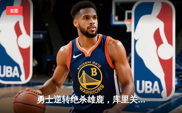 勇士逆转绝杀雄鹿，库里关键三分锁定胜局