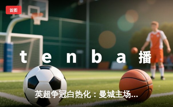 英超争冠白热化：曼城主场3-1力克阿森纳，哈兰德梅开二度锁定胜局