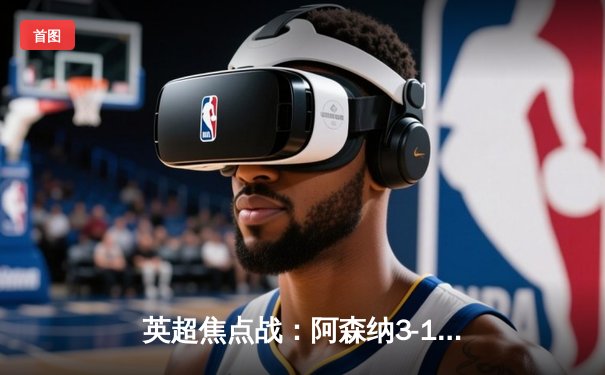 英超焦点战：阿森纳3-1逆转曼联，萨卡传射建功锁定胜局